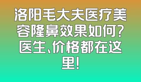 洛阳毛大夫医疗美容隆鼻效果如何？医生、价格都在这里！