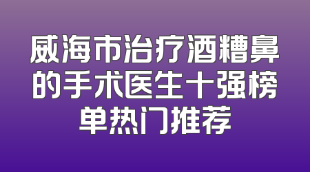 威海市治疗酒糟鼻的手术医生十强榜单热门推荐