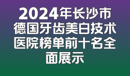 2024年长沙市德国牙齿美白技术医院榜单前十名全面展示
