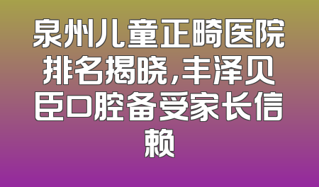 泉州儿童正畸医院排名揭晓，丰泽贝臣口腔备受家长信赖
