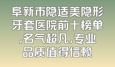 阜新市隐适美隐形牙套医院前十榜单，名气超凡，专业品质值得信赖