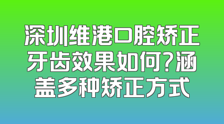 深圳维港口腔矫正牙齿效果如何？涵盖多种矫正方式