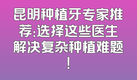 昆明种植牙专家推荐：选择这些医生解决复杂种植难题！