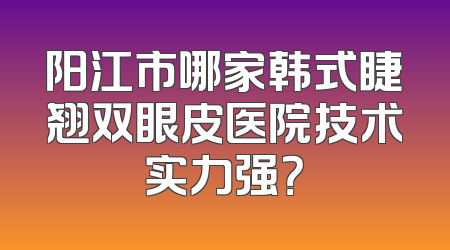 阳江市哪家韩式睫翘双眼皮医院技术实力强？