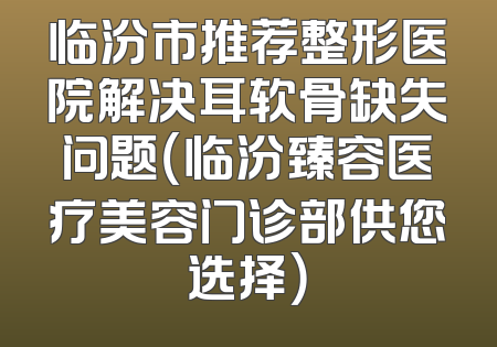 临汾市推荐整形医院解决耳软骨缺失问题（临汾臻容医疗美容门诊部供您选择）