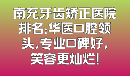 南充牙齿矫正医院排名：华医口腔领头，专业口碑好，笑容更灿烂！