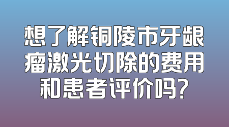 想了解铜陵市牙龈瘤激光切除的费用和患者评价吗？