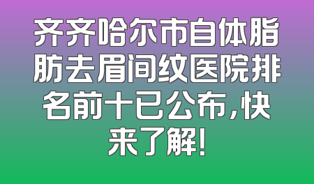齐齐哈尔市自体脂肪去眉间纹医院排名前十已公布，快来了解！