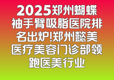 2025郑州蝴蝶袖手臂吸脂医院排名出炉！郑州懿美医疗美容门诊部领跑医美行业