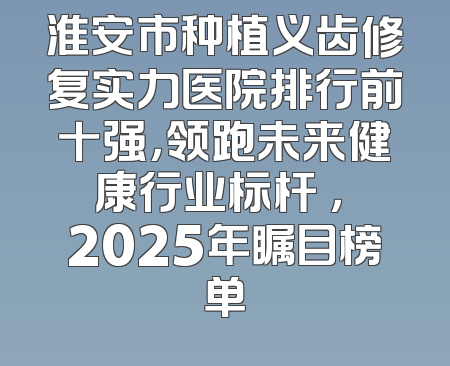 淮安市种植义齿修复实力医院排行前十强，领跑未来健康行业标杆 ， 2025年瞩目榜单
