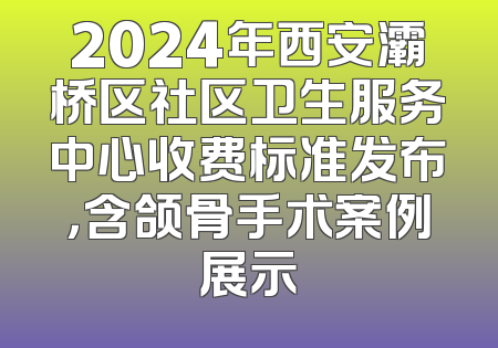 2024年西安灞桥区社区卫生服务中心收费标准发布，含颌骨手术案例展示