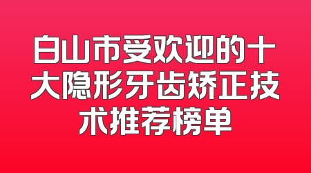 白山市受欢迎的十大隐形牙齿矫正技术推荐榜单