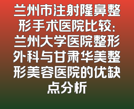 兰州市注射隆鼻整形手术医院比较：兰州大学医院整形外科与甘肃华美整形美容医院的优缺点分析