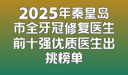 2025年秦皇岛市全牙冠修复医生前十强优质医生出挑榜单