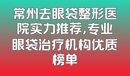 常州去眼袋整形医院实力推荐，专业眼袋治疗机构优质榜单