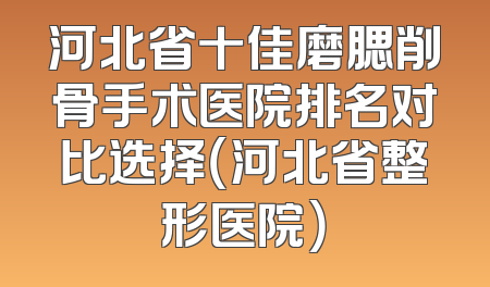 河北省十佳磨腮削骨手术医院排名对比选择（河北省整形医院）