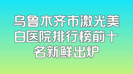 乌鲁木齐市激光美白医院排行榜前十名新鲜出炉