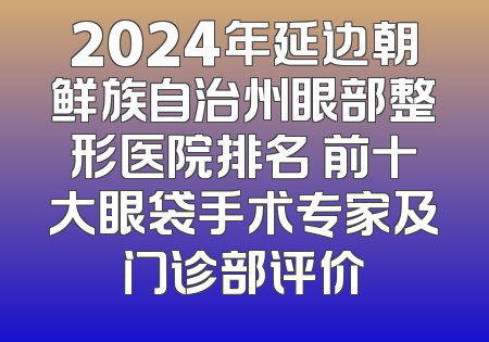 2024年延边朝鲜族自治州眼部整形医院排名 前十大眼袋手术专家及门诊部评价