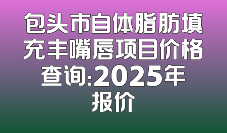 包头市自体脂肪填充丰嘴唇项目价格查询：2025年报价