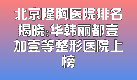 北京隆胸医院排名揭晓：华韩丽都壹加壹等整形医院上榜