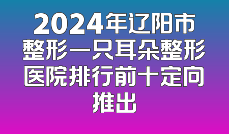 2024年辽阳市整形一只耳朵整形医院排行前十定向推出