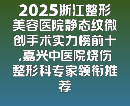 2025浙江整形美容医院静态纹微创手术实力榜前十，嘉兴中医院烧伤整形科专家领衔推荐