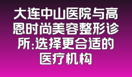 大连中山医院与高恩时尚美容整形诊所：选择更合适的医疗机构