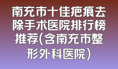 南充市十佳疤痕去除手术医院排行榜推荐（含南充市整形外科医院）