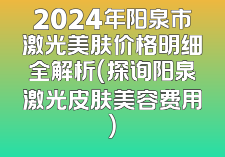 2024年阳泉市激光美肤价格明细全解析（探询阳泉激光皮肤美容费用）