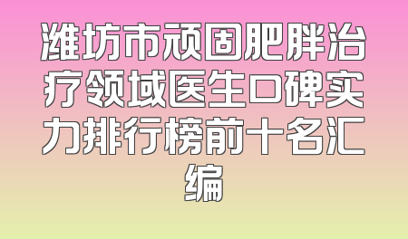 潍坊市顽固肥胖治疗领域医生口碑实力排行榜前十名汇编