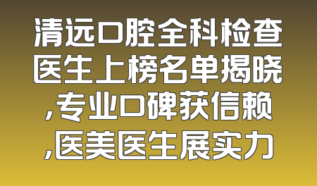 清远口腔全科检查医生上榜名单揭晓，专业口碑获信赖，医美医生展实力