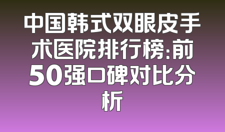 中国韩式双眼皮手术医院排行榜：前50强口碑对比分析