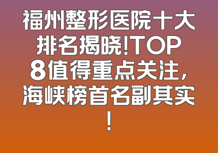 福州整形医院十大排名揭晓！TOP8值得重点关注，海峡榜首名副其实！
