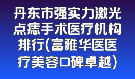 丹东市强实力激光点痣手术医疗机构排行（富雅华医医疗美容口碑卓越）
