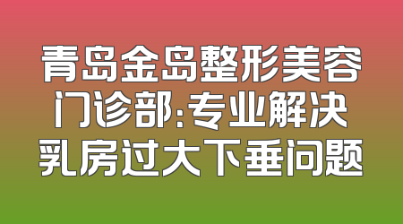 青岛金岛整形美容门诊部：专业解决乳房过大下垂问题