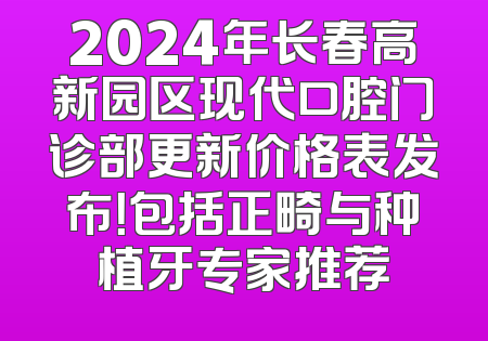 2024年长春高新园区现代口腔门诊部更新价格表发布！包括正畸与种植牙专家推荐