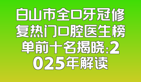 白山市全口牙冠修复热门口腔医生榜单前十名揭晓：2025年解读