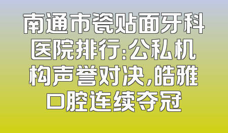 南通市瓷贴面牙科医院排行：公私机构声誉对决，皓雅口腔连续夺冠