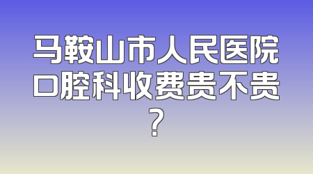 马鞍山市人民医院口腔科收费贵不贵？