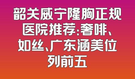 韶关威宁隆胸正规医院推荐：奢啡、如丝、广东涵美位列前五