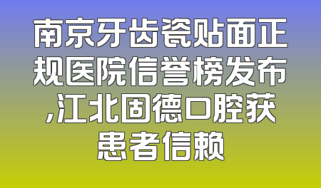 南京牙齿瓷贴面正规医院信誉榜发布，江北固德口腔获患者信赖
