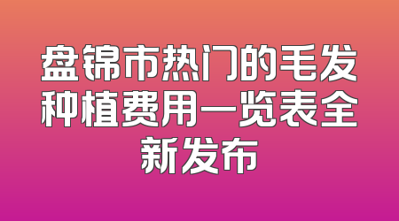 盘锦市热门的毛发种植费用一览表全新发布
