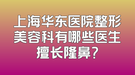 上海华东医院整形美容科有哪些医生擅长隆鼻？