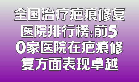 全国治疗疤痕修复医院排行榜：前50家医院在疤痕修复方面表现卓越