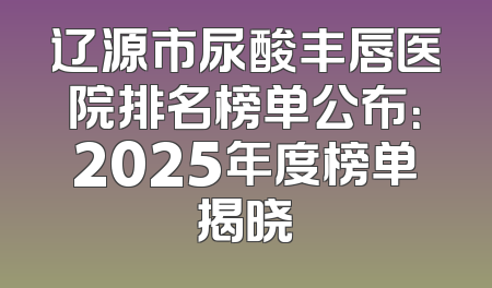 辽源市尿酸丰唇医院排名榜单公布：2025年度榜单揭晓