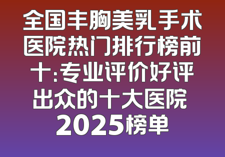 全国丰胸美乳手术医院热门排行榜前十：专业评价好评出众的十大医院 2025榜单