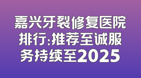 嘉兴牙裂修复医院排行：推荐至诚服务持续至2025