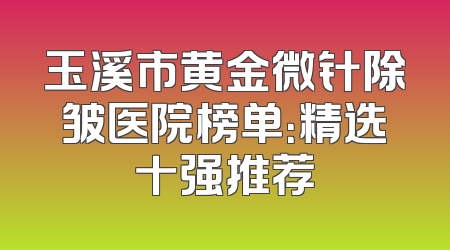 玉溪市黄金微针除皱医院榜单：精选十强推荐