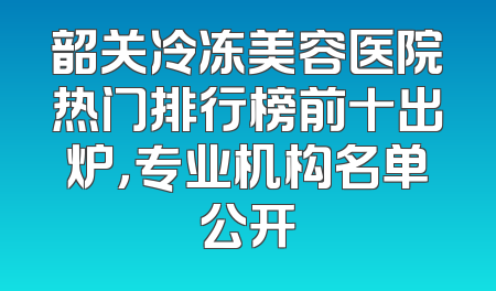 韶关冷冻美容医院热门排行榜前十出炉，专业机构名单公开