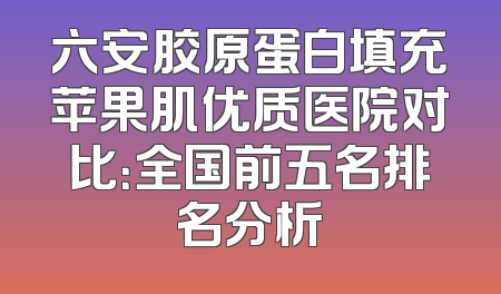 六安胶原蛋白填充苹果肌优质医院对比：全国前五名排名分析
